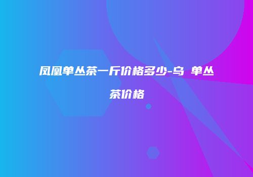 凤凰单丛茶一斤价格多少-乌崠单丛茶价格