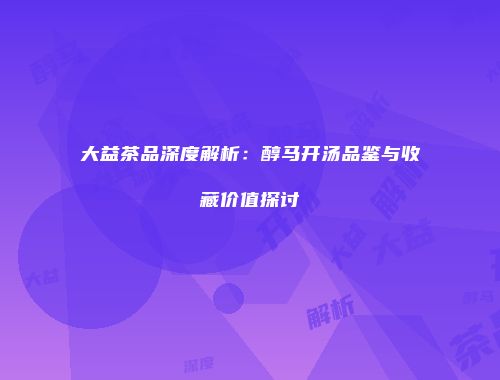 大益茶品深度解析：醇马开汤品鉴与收藏价值探讨