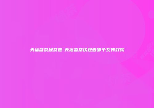 天福茗茶绿茶糕-天福茗茶铁观音哪个系列好喝