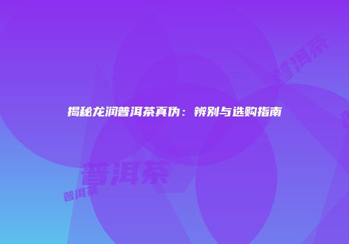 揭秘龙润普洱茶真伪：辨别与选购指南