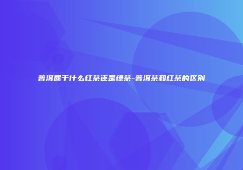 普洱属于什么红茶还是绿茶-普洱茶和红茶的区别