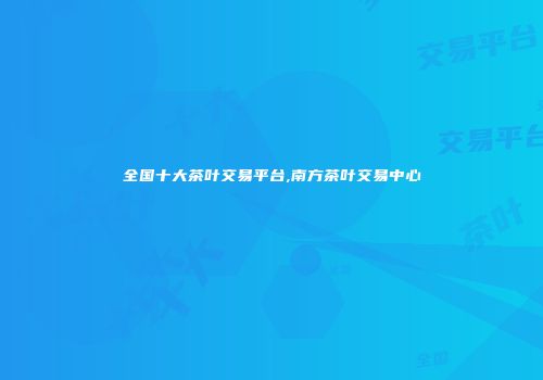 全国十大茶叶交易平台,南方茶叶交易中心