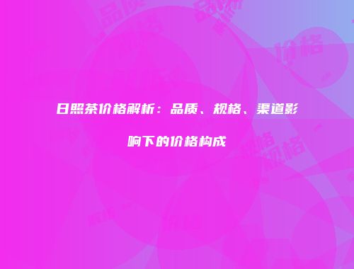 日照茶价格解析：品质、规格、渠道影响下的价格构成