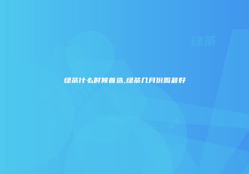 绿茶什么时候首选,绿茶几月份喝最好