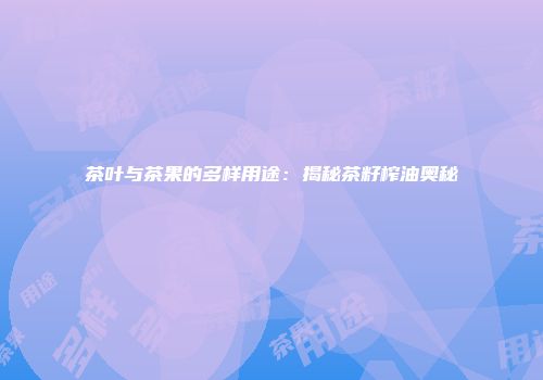 茶叶与茶果的多样用途：揭秘茶籽榨油奥秘