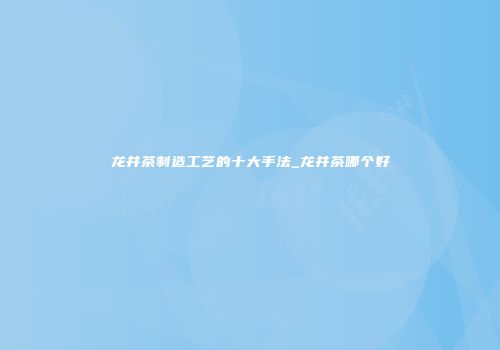 龙井茶制造工艺的十大手法_龙井茶哪个好
