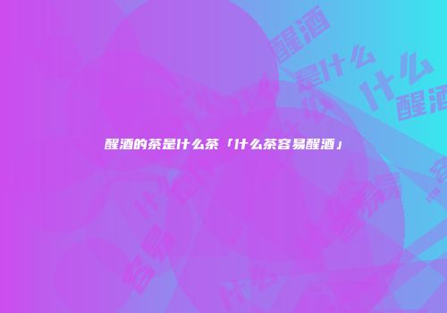醒酒的茶是什么茶「什么茶容易醒酒」