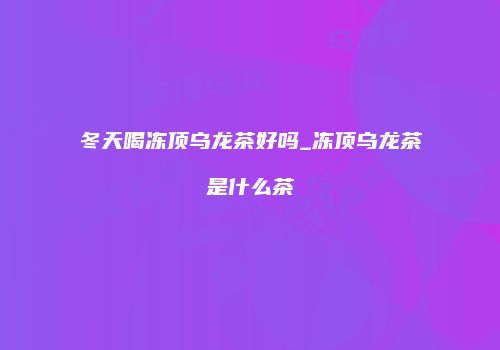 冬天喝冻顶乌龙茶好吗_冻顶乌龙茶是什么茶