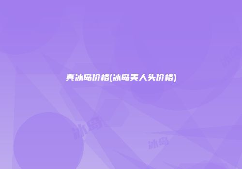 真冰岛价格(冰岛美人头价格)