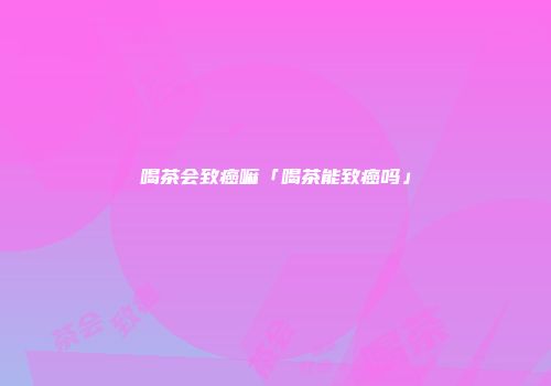 喝茶会致癌嘛「喝茶能致癌吗」