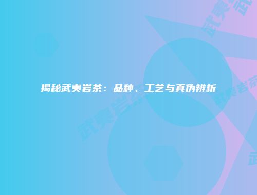 揭秘武夷岩茶：品种、工艺与真伪辨析