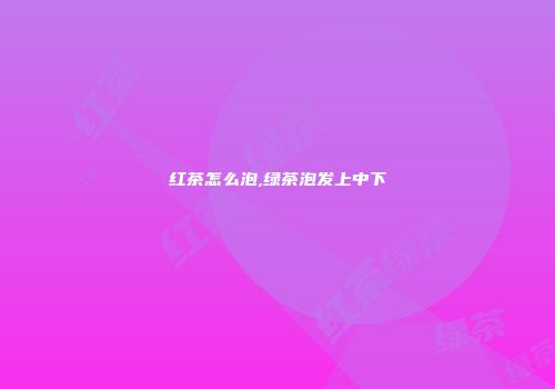 红茶怎么泡,绿茶泡发上中下