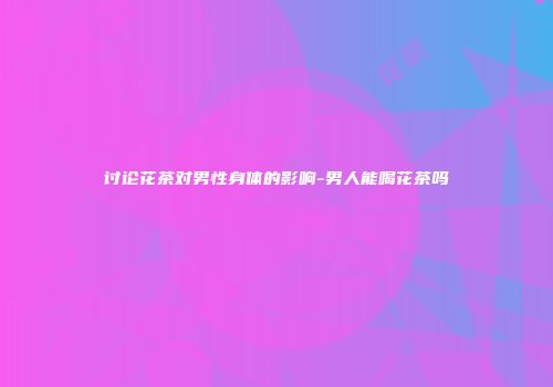 讨论花茶对男性身体的影响-男人能喝花茶吗