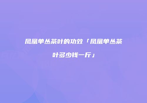 凤凰单丛茶叶的功效「凤凰单丛茶叶多少钱一斤」