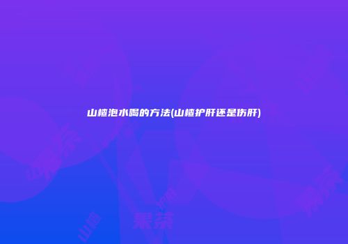 山楂泡水喝的方法(山楂护肝还是伤肝)