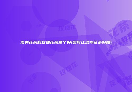 洛神花茶和玫瑰花茶哪个好(如何让洛神花茶好喝)