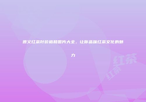 遵义红茶叶价格和图片大全，让你品味红茶文化的魅力