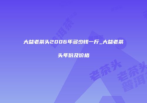 大益老茶头2006年多少钱一斤_大益老茶头年份及价格