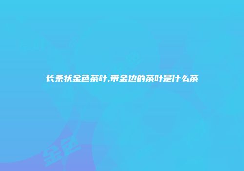 长条状金色茶叶,带金边的茶叶是什么茶