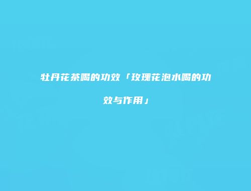 牡丹花茶喝的功效「玫瑰花泡水喝的功效与作用」
