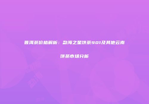 普洱茶价格解析：勐海之星饼茶901及其他云南饼茶市场分析
