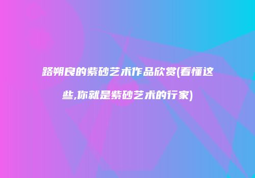 路朔良的紫砂艺术作品欣赏(看懂这些,你就是紫砂艺术的行家)