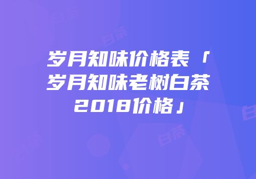 岁月知味价格表「岁月知味老树白茶2018价格」