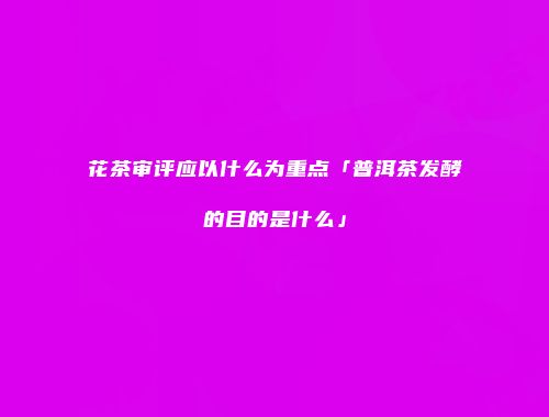 花茶审评应以什么为重点「普洱茶发酵的目的是什么」