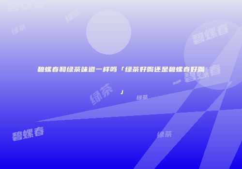 碧螺春和绿茶味道一样吗「绿茶好喝还是碧螺春好喝」