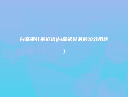 白毫银针茶价格(白毫银针茶的功效用途)
