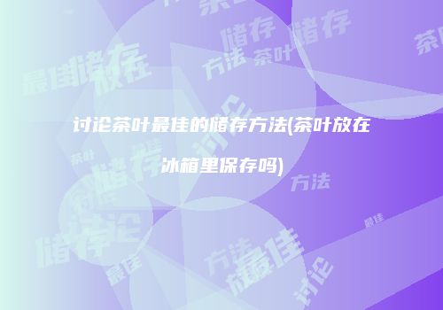 讨论茶叶最佳的储存方法(茶叶放在冰箱里保存吗)