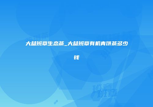 大益班章生态茶_大益班章有机青饼茶多少钱