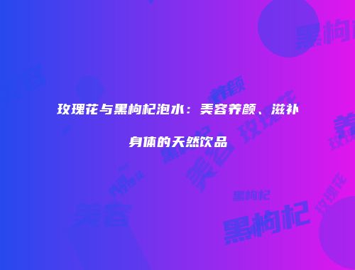 玫瑰花与黑枸杞泡水：美容养颜、滋补身体的天然饮品
