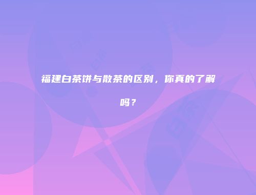 福建白茶饼与散茶的区别，你真的了解吗？