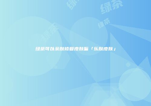 绿茶可以亲肤修复皮肤嘛「乐肤皮肤」