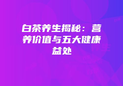 白茶养生揭秘：营养价值与五大健康益处