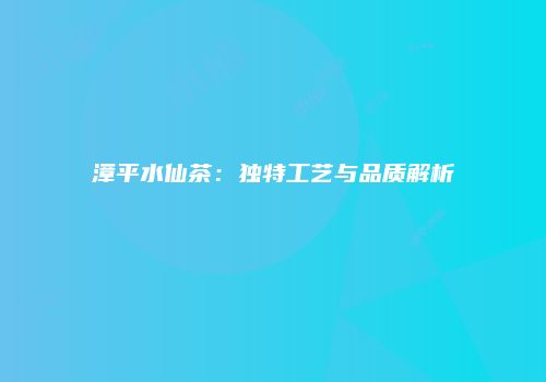 漳平水仙茶：独特工艺与品质解析