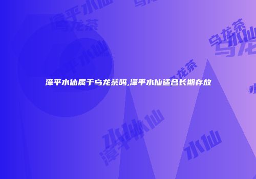 漳平水仙属于乌龙茶吗,漳平水仙适合长期存放
