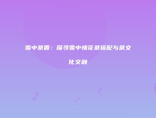 雪中茶香：探寻雪中情花茶搭配与茶文化交融