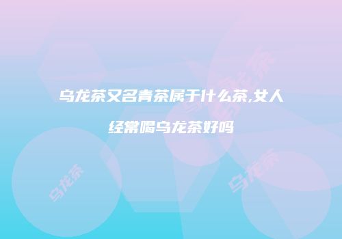 乌龙茶又名青茶属于什么茶,女人经常喝乌龙茶好吗