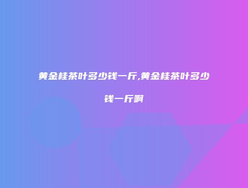 黄金桂茶叶多少钱一斤,黄金桂茶叶多少钱一斤啊