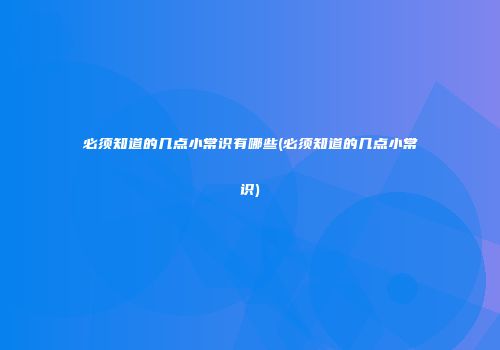 必须知道的几点小常识有哪些(必须知道的几点小常识)