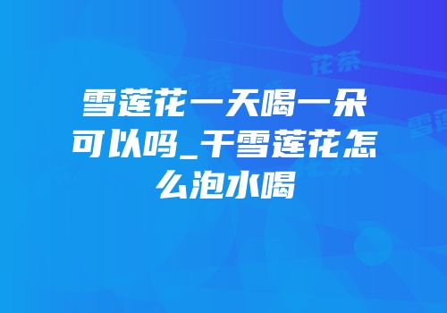 雪莲花一天喝一朵可以吗_干雪莲花怎么泡水喝