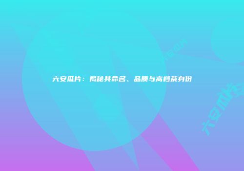 六安瓜片：揭秘其命名、品质与高档茶身份