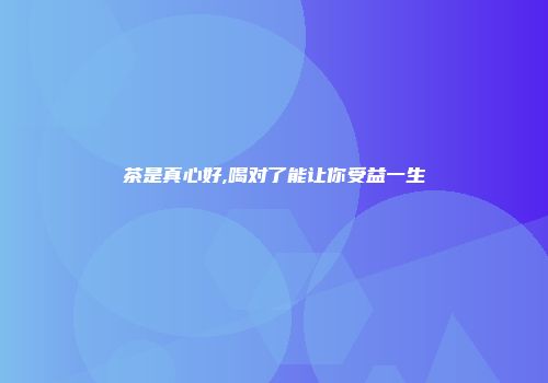茶是真心好,喝对了能让你受益一生