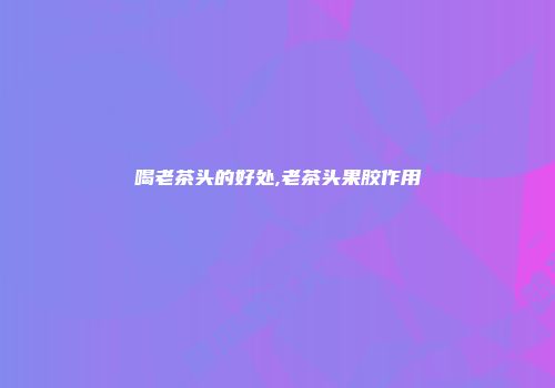 喝老茶头的好处,老茶头果胶作用
