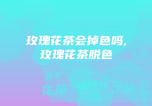 玫瑰花茶会掉色吗,玫瑰花茶脱色