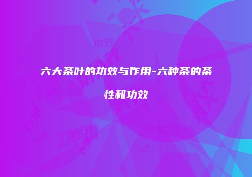 六大茶叶的功效与作用-六种茶的茶性和功效