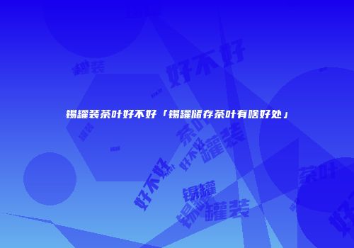 锡罐装茶叶好不好「锡罐储存茶叶有啥好处」