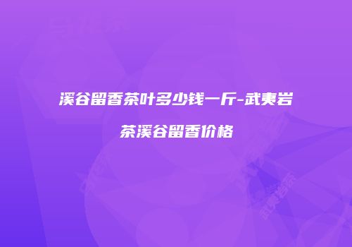 溪谷留香茶叶多少钱一斤-武夷岩茶溪谷留香价格